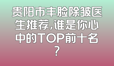 贵阳市丰脸除皱医生推荐，谁是你心中的TOP前十名？