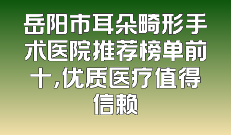 岳阳市耳朵畸形手术医院推荐榜单前十，优质医疗值得信赖