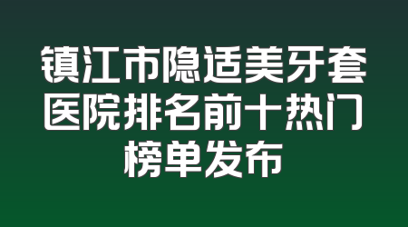 镇江市隐适美牙套医院排名前十热门榜单发布