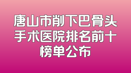 唐山市削下巴骨头手术医院排名前十榜单公布