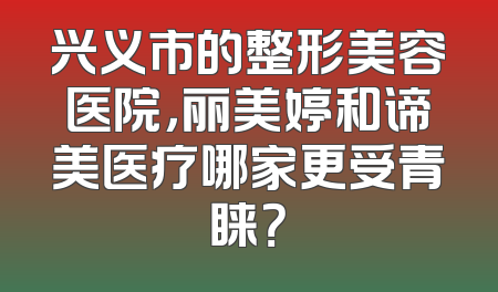 兴义市的整形美容医院，丽美婷和谛美医疗哪家更受青睐？