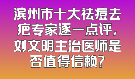 滨州市十大祛痘去疤专家逐一点评，刘文明主治医师是否值得信赖？