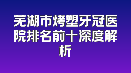 芜湖市烤塑牙冠医院排名前十深度解析