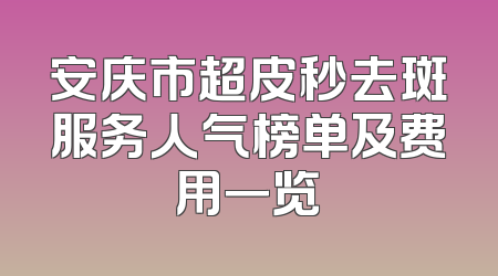 安庆市超皮秒去斑服务人气榜单及费用一览