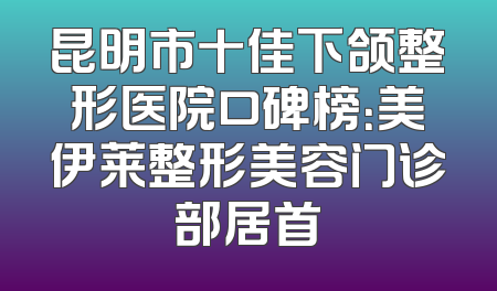 昆明市十佳下颌整形医院口碑榜：美伊莱整形美容门诊部居首