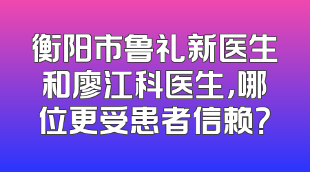 衡阳市鲁礼新医生和廖江科医生，哪位更受患者信赖？