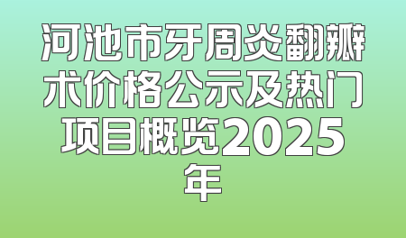 河池市牙周炎翻瓣术价格公示及热门项目概览2025年