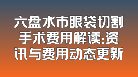 六盘水市眼袋切割手术费用解读：资讯与费用动态更新