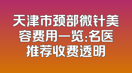天津市颈部微针美容费用一览：名医推荐收费透明