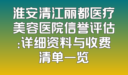 淮安清江丽都医疗美容医院信誉评估：详细资料与收费清单一览