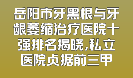 岳阳市牙黑根与牙龈萎缩治疗医院十强排名揭晓，私立医院占据前三甲