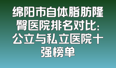绵阳市自体脂肪隆臀医院排名对比：公立与私立医院十强榜单
