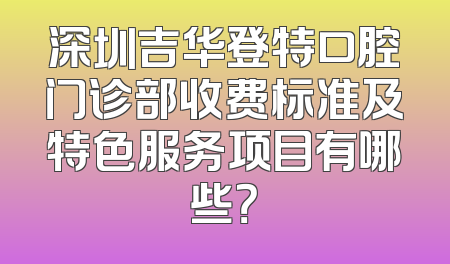 深圳吉华登特口腔门诊部收费标准及特色服务项目有哪些？