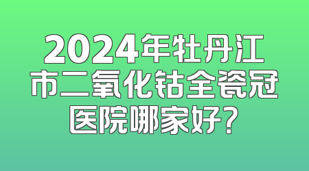 2024年牡丹江市二氧化钴全瓷冠医院哪家好？