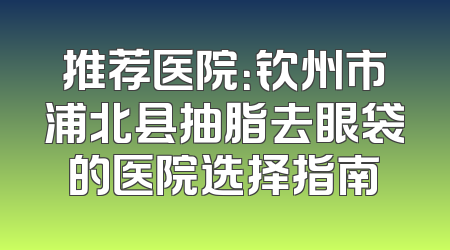 推荐医院：钦州市浦北县抽脂去眼袋的医院选择指南