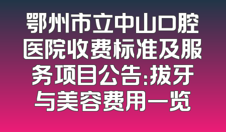 鄂州市立中山口腔医院收费标准及服务项目公告：拔牙与美容费用一览