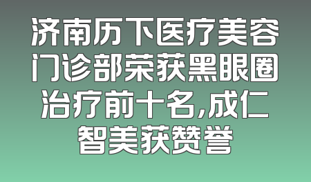 济南历下医疗美容门诊部荣获黑眼圈治疗前十名，成仁智美获赞誉