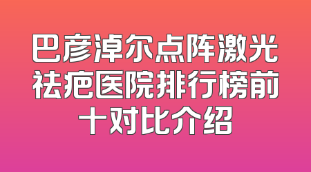 巴彦淖尔点阵激光祛疤医院排行榜前十对比介绍