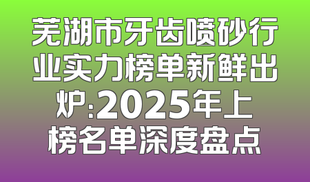 芜湖市牙齿喷砂行业实力榜单新鲜出炉：2025年上榜名单深度盘点