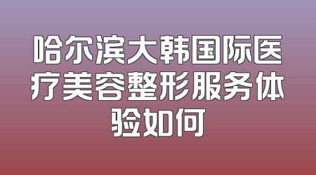 哈尔滨大韩国际医疗美容整形服务体验如何