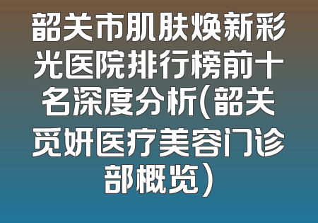 韶关市肌肤焕新彩光医院排行榜前十名深度分析（韶关觅妍医疗美容门诊部概览）