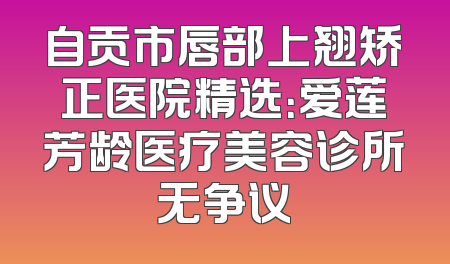 自贡市唇部上翘矫正医院精选：爱莲芳龄医疗美容诊所无争议