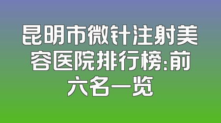 昆明市微针注射美容医院排行榜：前六名一览