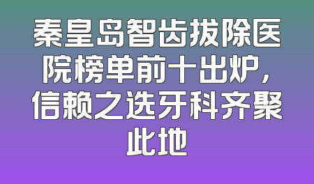 秦皇岛智齿拔除医院榜单前十出炉，信赖之选牙科齐聚此地