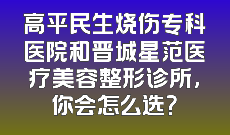 高平民生烧伤专科医院和晋城星范医疗美容整形诊所，你会怎么选？