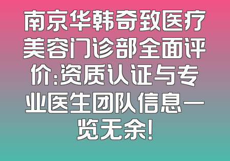 南京华韩奇致医疗美容门诊部全面评价：资质认证与专业医生团队信息一览无余！