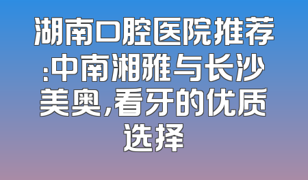 湖南口腔医院推荐：中南湘雅与长沙美奥，看牙的优质选择