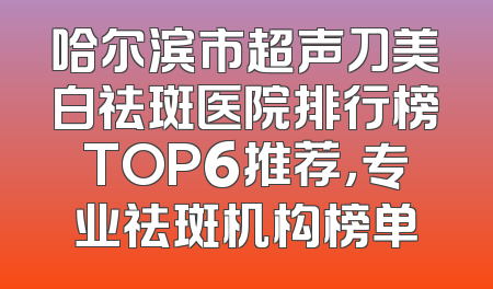 哈尔滨市超声刀美白祛斑医院排行榜TOP6推荐，专业祛斑机构榜单