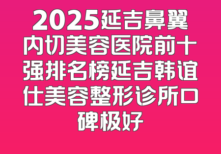 2025延吉鼻翼内切美容医院前十强排名榜延吉韩谊仕美容整形诊所口碑极好