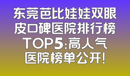 东莞芭比娃娃双眼皮口碑医院排行榜TOP5：高人气医院榜单公开！