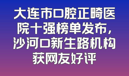 大连市口腔正畸医院十强榜单发布，沙河口新生路机构获网友好评