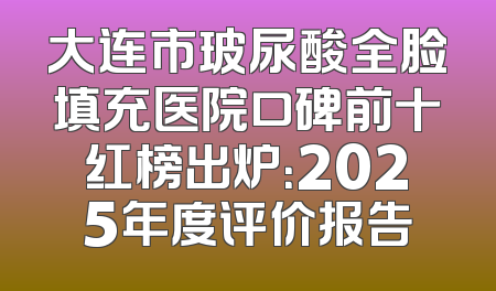 大连市玻尿酸全脸填充医院口碑前十红榜出炉：2025年度评价报告