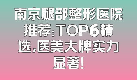 南京腿部整形医院推荐：TOP6精选，医美大牌实力显著！
