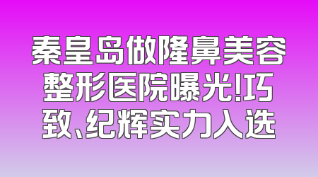 秦皇岛做隆鼻美容整形医院曝光！巧致、纪辉实力入选