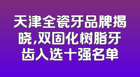 天津全瓷牙品牌揭晓，双固化树脂牙齿入选十强名单