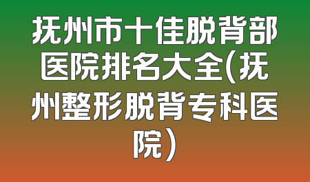 抚州市十佳脱背部医院排名大全（抚州整形脱背专科医院）