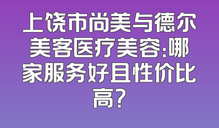 上饶市尚美与德尔美客医疗美容：哪家服务好且性价比高？