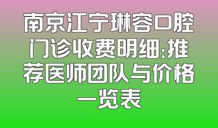 南京江宁琳容口腔门诊收费明细：推荐医师团队与价格一览表