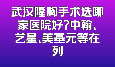 武汉隆胸手术选哪家医院好？中翰、艺星、美基元等在列