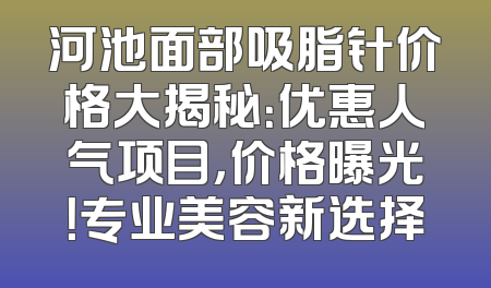 河池面部吸脂针价格大揭秘：优惠人气项目，价格曝光！专业美容新选择