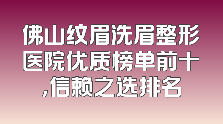 佛山纹眉洗眉整形医院优质榜单前十，信赖之选排名
