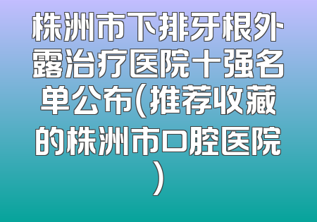 株洲市下排牙根外露治疗医院十强名单公布（推荐收藏的株洲市口腔医院）