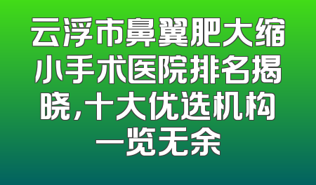 云浮市鼻翼肥大缩小手术医院排名揭晓，十大优选机构一览无余