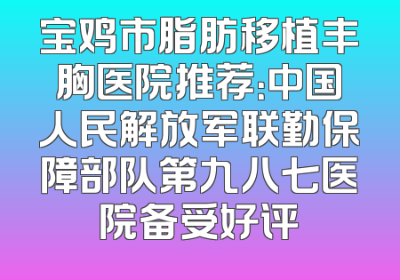 宝鸡市脂肪移植丰胸医院推荐：中国人民解放军联勤保障部队第九八七医院备受好评