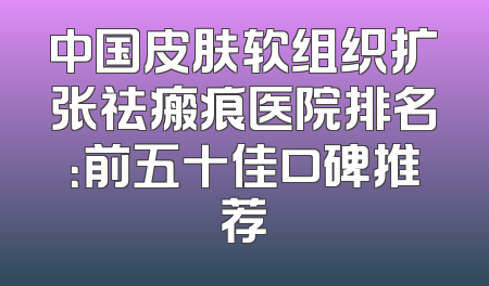 中国皮肤软组织扩张祛瘢痕医院排名：前五十佳口碑推荐