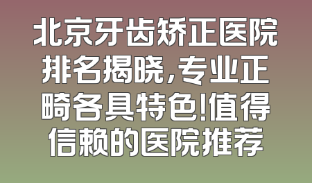 北京牙齿矫正医院排名揭晓，专业正畸各具特色！值得信赖的医院推荐